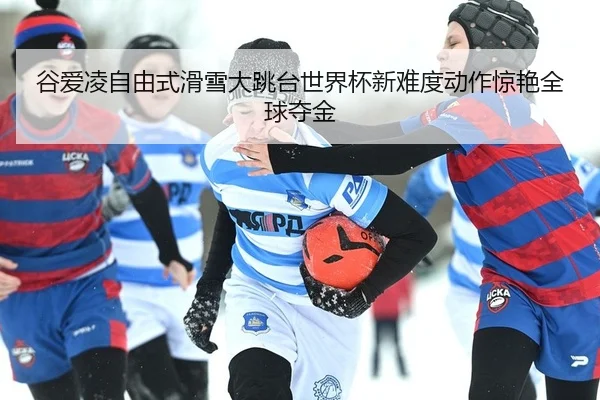 谷爱凌自由式滑雪大跳台世界杯新难度动作惊艳全球夺金